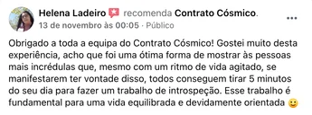 Recomendação de Helena Ladeiro no Facebook: "Obrigado a toda a equipa do Contrato Cósmico! Gostei muito desta experiência, acho que foi uma ótima forma de mostrar às pessoas mais incrédulas que, mesmo com um ritmo de vida agitado, se manifestarem ter vontade disso, todos conseguem tirar 5 minutos do seu dia para fazer um trabalho de introspeção. Esse trabalho é fundamental para uma vida equilibrada e devidamente orientada."
