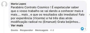 Comentário de Maria Lopes: "Parabéns Contrato Cosmico! É espetacular saber que o vosso trabalho se vai dando a conhecer mais e mais… e que os resultados são imediatos! Falo por experiência (Vicente) e há três dias atrás modificação radical no (Emanuel). Grata, beijinhos."