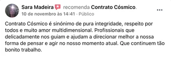 Recomendação de Sara Madeira no Facebook: "Contrato Cósmico é sinónimo de pura integridade, respeito por todos e muito amor multidimensional. Profissionais que delicadamente nos guiam e ajudam a direcionar melhor a nossa forma de pensar e agir no nosso momento atual. Que continuem tão bonito trabalho."